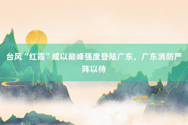 台风“红霞”或以巅峰强度登陆广东，广东消防严阵以待