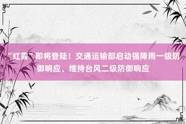 “红霞”即将登陆！交通运输部启动强降雨一级防御响应、维持台风二级防御响应