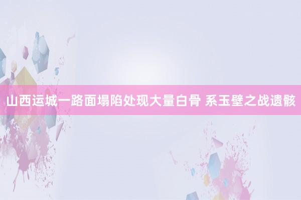 山西运城一路面塌陷处现大量白骨 系玉壁之战遗骸