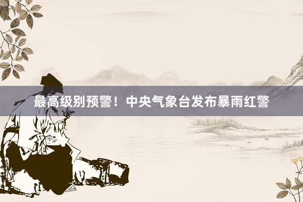 最高级别预警！中央气象台发布暴雨红警