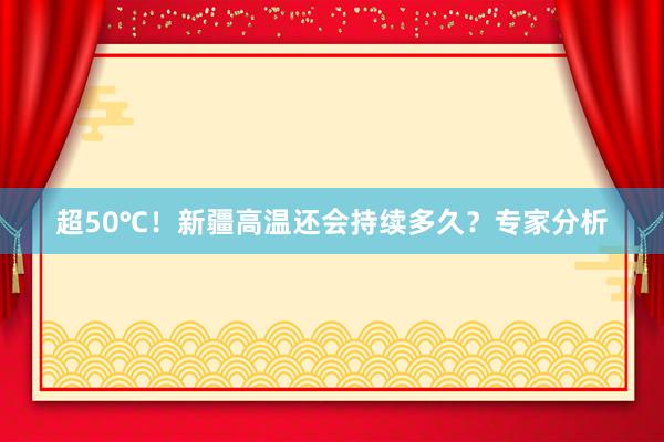 超50℃！新疆高温还会持续多久？专家分析