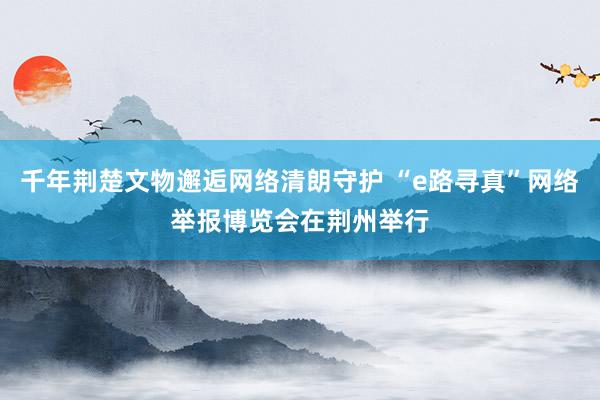 千年荆楚文物邂逅网络清朗守护 “e路寻真”网络举报博览会在荆州举行