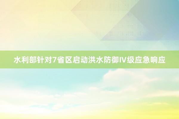 水利部针对7省区启动洪水防御Ⅳ级应急响应