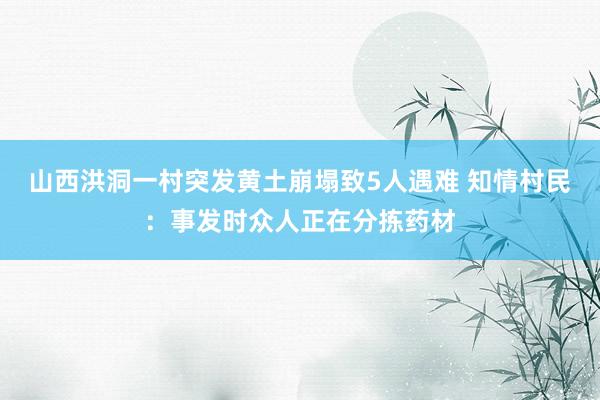 山西洪洞一村突发黄土崩塌致5人遇难 知情村民：事发时众人正在分拣药材