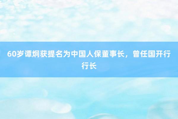60岁谭炯获提名为中国人保董事长，曾任国开行行长