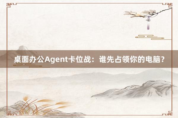 桌面办公Agent卡位战：谁先占领你的电脑？
