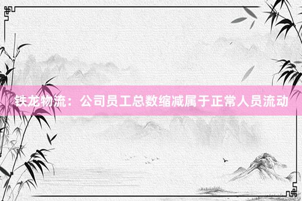 铁龙物流：公司员工总数缩减属于正常人员流动
