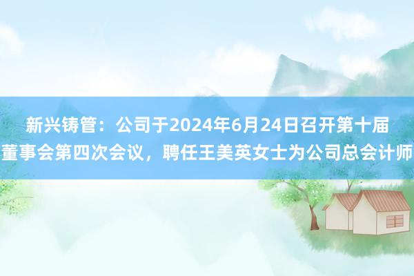 新兴铸管：公司于2024年6月24日召开第十届董事会第四次会议，聘任王美英女士为公司总会计师