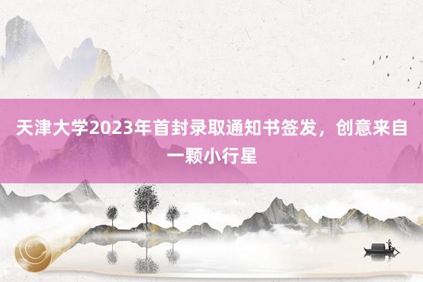 天津大学2023年首封录取通知书签发，创意来自一颗小行星