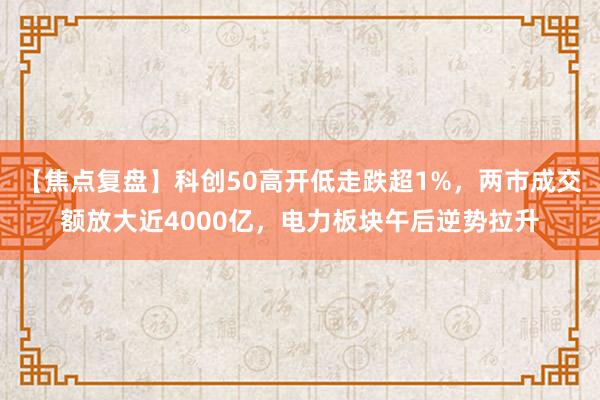 【焦点复盘】科创50高开低走跌超1%，两市成交额放大近4000亿，电力板块午后逆势拉升