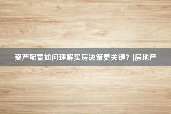 资产配置如何理解买房决策更关键？|房地产