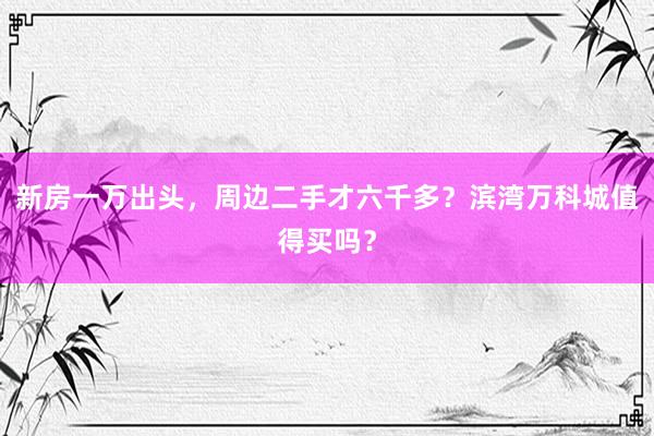 新房一万出头，周边二手才六千多？滨湾万科城值得买吗？