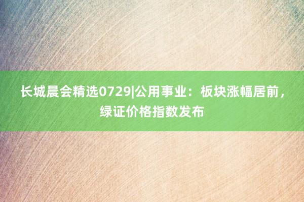 长城晨会精选0729|公用事业：板块涨幅居前，绿证价格指数发布