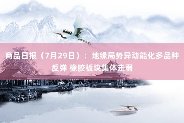 商品日报（7月29日）：地缘局势异动能化多品种反弹 橡胶板块集体走弱