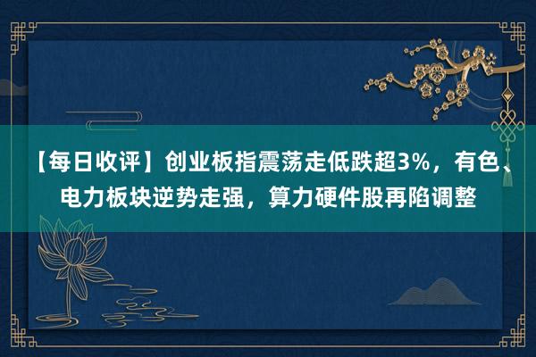 【每日收评】创业板指震荡走低跌超3%，有色、电力板块逆势走强，算力硬件股再陷调整