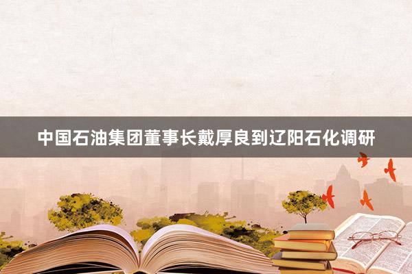 中国石油集团董事长戴厚良到辽阳石化调研