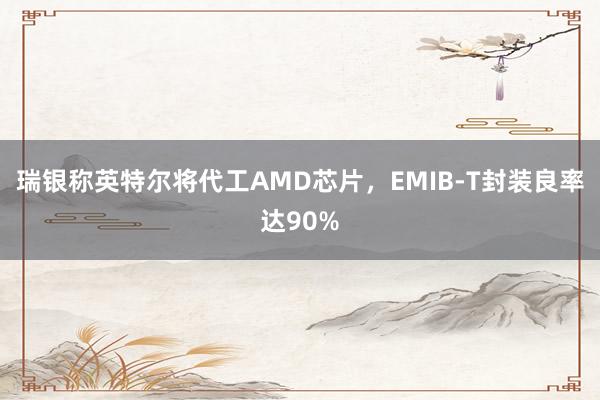 瑞银称英特尔将代工AMD芯片，EMIB-T封装良率达90%