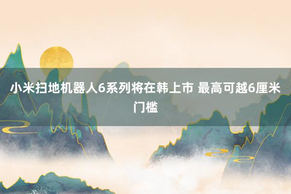 小米扫地机器人6系列将在韩上市 最高可越6厘米门槛