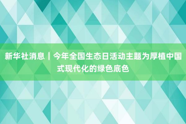 新华社消息｜今年全国生态日活动主题为厚植中国式现代化的绿色底色