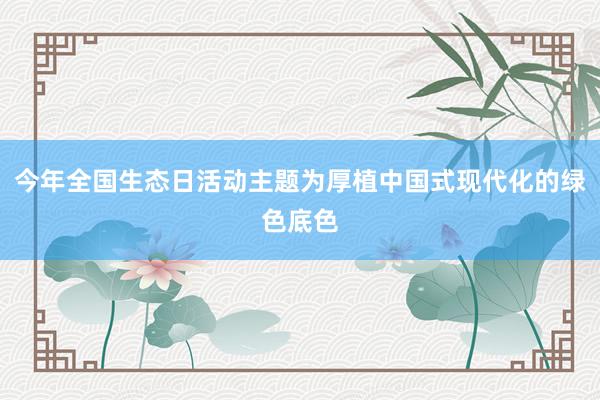 今年全国生态日活动主题为厚植中国式现代化的绿色底色