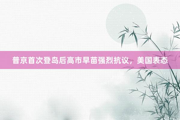 普京首次登岛后高市早苗强烈抗议，美国表态