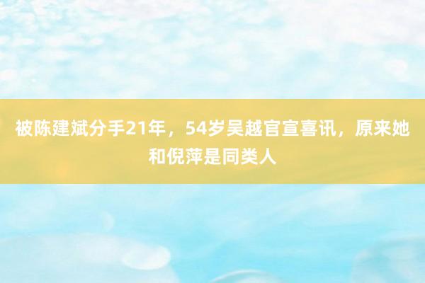 被陈建斌分手21年，54岁吴越官宣喜讯，原来她和倪萍是同类人