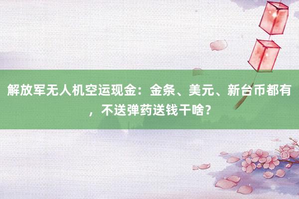 解放军无人机空运现金：金条、美元、新台币都有，不送弹药送钱干啥？