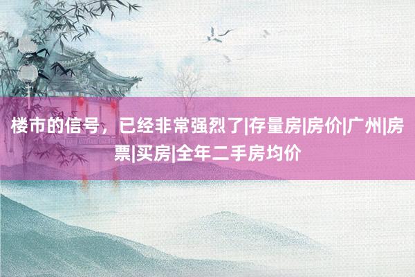 楼市的信号，已经非常强烈了|存量房|房价|广州|房票|买房|全年二手房均价