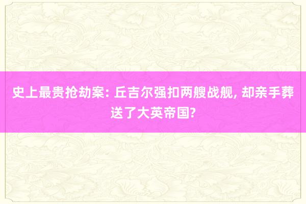 史上最贵抢劫案: 丘吉尔强扣两艘战舰, 却亲手葬送了大英帝国?