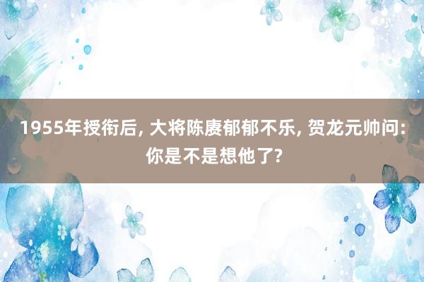 1955年授衔后, 大将陈赓郁郁不乐, 贺龙元帅问: 你是不是想他了?