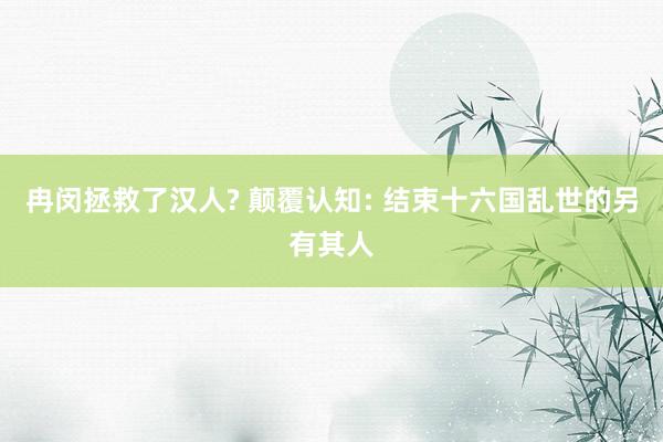 冉闵拯救了汉人? 颠覆认知: 结束十六国乱世的另有其人
