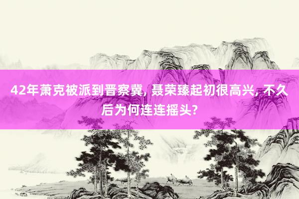 42年萧克被派到晋察冀, 聂荣臻起初很高兴, 不久后为何连连摇头?