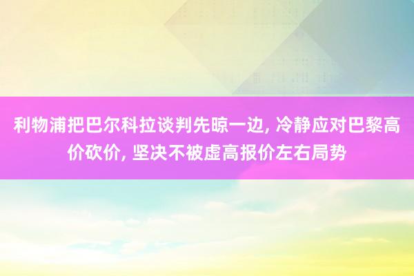利物浦把巴尔科拉谈判先晾一边, 冷静应对巴黎高价砍价, 坚决不被虚高报价左右局势