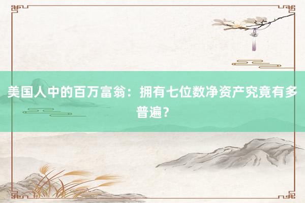 美国人中的百万富翁：拥有七位数净资产究竟有多普遍？