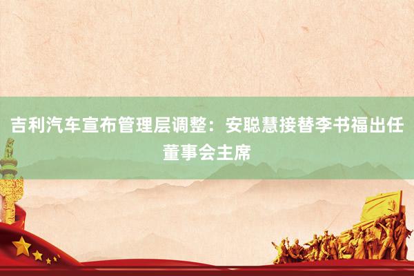 吉利汽车宣布管理层调整：安聪慧接替李书福出任董事会主席