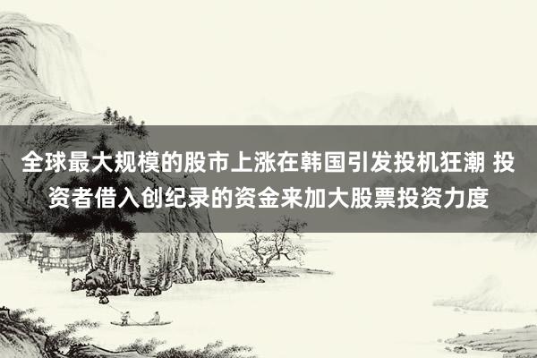 全球最大规模的股市上涨在韩国引发投机狂潮 投资者借入创纪录的资金来加大股票投资力度
