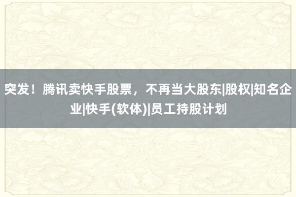 突发！腾讯卖快手股票，不再当大股东|股权|知名企业|快手(软体)|员工持股计划