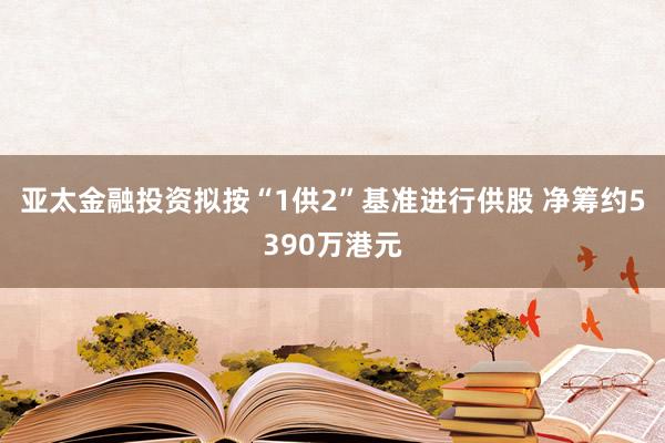 亚太金融投资拟按“1供2”基准进行供股 净筹约5390万港元