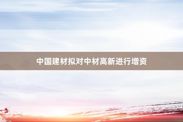 中国建材拟对中材高新进行增资