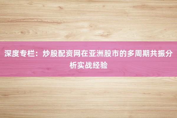 深度专栏：炒股配资网在亚洲股市的多周期共振分析实战经验