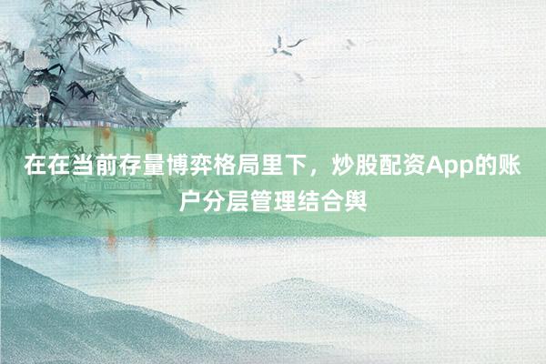 在在当前存量博弈格局里下，炒股配资App的账户分层管理结合舆