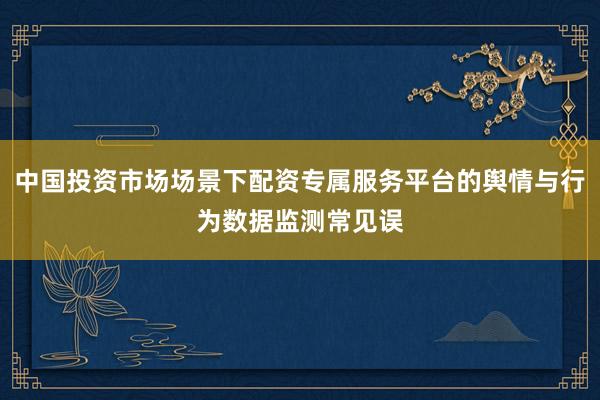中国投资市场场景下配资专属服务平台的舆情与行为数据监测常见误