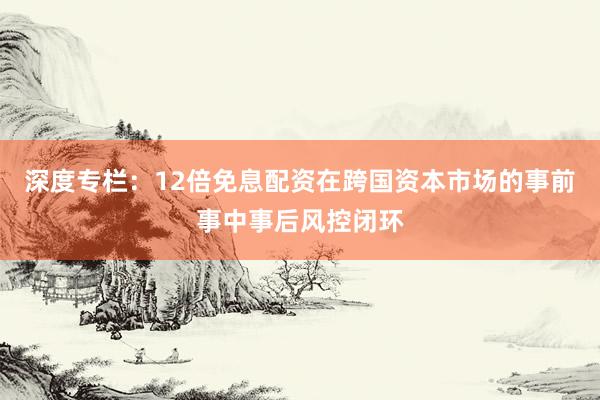 深度专栏：12倍免息配资在跨国资本市场的事前事中事后风控闭环