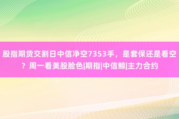 股指期货交割日中信净空7353手，是套保还是看空？周一看美股脸色|期指|中信鲸|主力合约