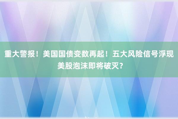 重大警报！美国国债变数再起！五大风险信号浮现 美股泡沫即将破灭？