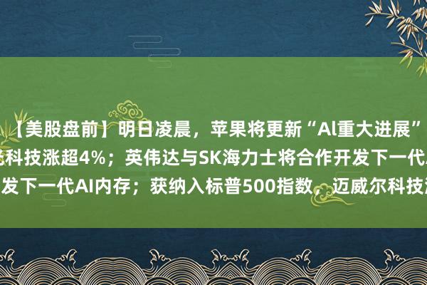 【美股盘前】明日凌晨，苹果将更新“Al重大进展”；存储股集体反弹，美光科技涨超4%；英伟达与SK海力士将合作开发下一代AI内存；获纳入标普500指数，迈威尔科技涨超6% | 每经网
