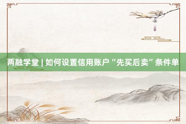 两融学堂 | 如何设置信用账户“先买后卖”条件单