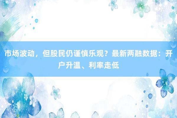 市场波动，但股民仍谨慎乐观？最新两融数据：开户升温、利率走低