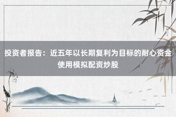 投资者报告：近五年以长期复利为目标的耐心资金使用模拟配资炒股
