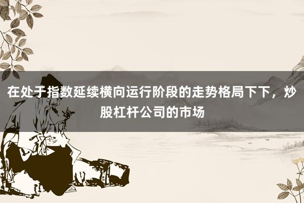 在处于指数延续横向运行阶段的走势格局下下，炒股杠杆公司的市场